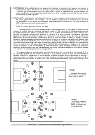 •   DISTRIBUCIÓN: En la totalidad del terreno reglamentario de juego, se dispusieron dos equipos, uno ubicado en
       posicionamiento 3-4-3 y el otro en 4-4-2. El tiempo de juego empleado en este partido fue de un solo tiempo de
       15 minutos, con algunas interrupciones para correcciones. El partido no era a juego libre, sino que contenía una
       serie de condiciones o movimientos que debían observarse tanto en ataque como en defensa, que vamos a
       comentar en el apartado siguiente.

•   EXPLICACION: cabe destacar, que la disposición táctica de ambos equipos, era completamente diferente; por un
      lado, un equipo considerado como principal ( a él iban dirigidas la mayor parte de correcciones) se ubicó en 3-
      4-3; por otro lado, el otro equipo, en un supuesto “papel de adversario”, jugó en 4-4-2. Por parte del equipo en
      3-4-3 se observaron las siguientes apreciaciones:

       A) EN DEFENSA: podíamos distinguir dos fases:

           - La primera en la que el equipo que jugaba en 4-4-2 empezaba a hacerlo en corto desde su portero. En esta
    situación se producía la primera fase de la defensa del equipo en 3-4-3; intervenían los 3 delanteros apoyados por
    los centrocampistas para ejercer una presión intensa con la finalidad de apoderarse del balón; mientras los 3
    centrales permanecían prácticamente estáticos y cercanos a la línea divisoria, simplemente basculando
    ligeramente según las directrices del juego. Si se producía en esta situación el robo del balón al adversario,
    finalización a la máxima velocidad , observándose que: si el balón era robado en banda se buscaba un centro
    hacia área si alguien ya estaba colocado en disposición de remate, o en su defecto una rápida profundización hacia
    área, buscando acción individual o pared si era necesario; si el robo se producía en la parcela central, se buscaba
    fundamentalmente verticalidad hacia área, empleando la pared o el pase buscando la espalda para poder situarse
    frente a la portería, amén del recurso de la jugada individual. En la otra situación, si el equipo en 4-4-2, lograba
    superar la presión a la que se ve sometido y pasa con el balón jugado a campo adversario, se observa un
    rapidísimo repliegue de las líneas 3-4, quedándose los tres puntas prácticamente estáticos sobre la línea divisoria
    y sin intervenir. En esta situación comienza la segunda fase.

        - En la segunda fase, se observó que las dos líneas 3-4 se situan una muy cerca de la otra (apenas 10-15 m.
    de separación), jugando los tres centrales cerrados y en línea perfecta. En esta situación basculan zonalmente,
    cerrando espacios por banda como un cuarto defensa el interior opuesto a la zona hacia donde se bascula , y
    ejerciendo acciones puntuales y muy breves de presión cuando el adversario movía el balón horizontalmente. Si se
    produce robo del balón, rapidez en ataque como luego comentaré y adelantamiento rápido de los hombres (salida
    rápida)




                                                                                          FASE 2ª

                                                                                             Repliegue rápido de las
                                                                                          líneas 3-4 y basculación
                                                                                          zonal como se indica




•




                                                                                             1ª FASE:
                                                                                               El equipo adversario
                                                                                             juega desde atrás el
                                                                                             balón, y el juego está
                                                                                             en campo propio




                         continuación... (partido condicionado en campo reglamentario)
 