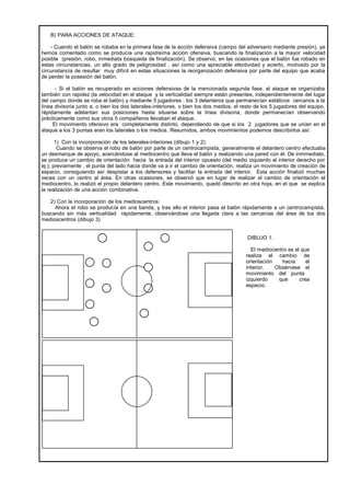 B) PARA ACCIONES DE ATAQUE:

    - Cuando el balón se robaba en la primera fase de la acción defensiva (campo del adversario mediante presión), ya
hemos comentado como se producía una rapidísima acción ofensiva, buscando la finalización a la mayor velocidad
posible (presión, robo, inmediata búsqueda de finalización). Se observó, en las ocasiones que el balón fue robado en
estas circunstancias, un alto grado de peligrosidad , así como una apreciable efectividad y acierto, motivado por la
circunstancia de resultar muy difícil en estas situaciones la reorganización defensiva por parte del equipo que acaba
de perder la posesión del balón.

      - Si el balón es recuperado en acciones defensivas de la mencionada segunda fase, el ataque se organizaba
también con rapidez (la velocidad en el ataque y la verticalidad siempre están presentes, independientemente del lugar
del campo donde se roba el balón) y mediante 5 jugadores : los 3 delanteros que permanecían estáticos cercanos a la
línea divisoria junto a, o bien los dos laterales-interiores, o bien los dos medios; el resto de los 5 jugadores del equipo,
rápidamente adelantan sus posiciones hasta situarse sobre la línea divisoria, donde permanecían observando
prácticamente como sus otros 5 compañeros llevaban el ataque.
     El movimiento ofensivo era completamente distinto, dependiendo de que si los 2 jugadores que se unían en el
ataque a los 3 puntas eran los laterales o los medios. Resumidos, ambos movimientos podemos describirlos así:

       1) Con la incorporación de los laterales-interiores (dibujo 1 y 2):
        Cuando se observa el robo de balón por parte de un centrocampista, generalmente el delantero centro efectuaba
un desmarque de apoyo, acercándose al mediocentro que lleva el balón y realizando una pared con él. De inmmediato,
se produce un cambio de orientación hacia la entrada del interior opuesto (del medio izquierdo al interior derecho por
ej.); previamente , el punta del lado hacia donde va a ir el cambio de orientación, realiza un movimiento de creación de
espacio, consiguiendo así despistar a los defensores y facilitar la entrada del interior. Esta acción finalizó muchas
veces con un centro al área. En otras ocasiones, se observó que en lugar de realizar el cambio de orientación el
mediocentro, lo realizó el propio delantero centro. Este movimiento, quedó descrito en otra hoja, en el que se explica
la realización de una acción combinativa.

   2) Con la incorporación de los medioscentros:
     Ahora el robo se producía en una banda, y tras ello el interior pasa el balón rápidamente a un centrocampista,
buscando sin más verticalidad rápidamente, observándose una llegada clara a las cercanías del área de los dos
medioscentros (dibujo 3)


                                                                                          DIBUJO 1.

                                                                                           El mediocentro es el que
                                                                                         realiza el cambio de
                                                                                         orientación   hacia      el
                                                                                         interior.   Obsérvese el
                                                                                         movimiento del punta
                                                                                         izquierdo    que      crea
                                                                                         espacio.
 