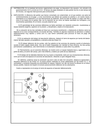 •   DISTRIBUCIÓN: En la totalidad del terreno reglamentario de juego, se dispusieron dos equipos, uno ubicado en
       posicionamiento 3-4-3 y el otro en 4-4-2. El tiempo de juego empleado en este partido fue de un solo tiempo de
       20 minutos, con algunas interrupciones para correcciones.

•   EXPLICACION: A diferencia del partido que hemos comentado con anterioridad, en el que existían una serie de
      condicionamientos en el juego y unos movimientos que debían ser puestos en práctica o, en cuanto menos,
      asemejarse en la realización a lo que teóricamente se pretendía, ahora se trató de realizar un juego más libre,
      como si se tratara de un partido real, con la intención de ver como se habían asimilado los conceptos y los
      movimientos aprendidos. En el mismo, se pudo observar que:

           A) El aprendizaje de las acciones defensivas se había asimilado con bastante corrección, mostrándose el
    equipo bastante exigente y agresivo en la presión, y disciplinado y rápido en la basculación.

        B) La ubicación de los tres centrales en línea tuvo una buena coordinación, y destacando el efectivo cierre de
    espacios en la zona correspondiente a la frontal del área. También en algunas ocasiones se atrevieron a realizar
    adelantamientos muy rápidos y cortos (5-8 m.) que fueron suficientes para provocar el fuera de juego del
    adversario.

           C) En la realización del trabajo de basculación defensiva, destacó el cierre de espacios por banda del lateral-
    interior del lado opuesto y el paralelismo y cercanía entre las líneas 3-4.

          D) El trabajo defensivo de los puntas, solo fue patente en las acciones de pressing cuando el adversario
    sacaba el balón jugado desde atrás. Una vez el balón traspasaba con claridad la línea divisoria, los tres puntas
    permanecían cuasiestáticos, solo interviniendo si el adversario realizaba un pase atrás muy patente.

          E) Técnicamente y ya en acciones ofensivas, se mostró como un equipo bastante tosco y agarrotado en su
    parte de atrás y el centro del campo, pero más brillante y creativo por parte de sus delanteros.

         F) El trabajo de los laterales-interiores fue muy bueno e importante, tanto por sus incorporaciones ofensivas,
    como por el cierre de espacios en acciones de basculación, relizando un gran desgaste físico.

           En definitiva, podemos sacar la conclusión que de lo visto en este mini encuentro, destaca la agresividad y
    disciplina defensiva en las líneas 3-4, la buena presión realizada en zonas adelantadas por las líneas 4-3, y la
    verticalidad y constante búsqueda de profundidad en ataque, tratando con ello de buscar la eficacia en el menor
    tiempo posible, tratando de impedir el correcto posicionamiento defensivo de los adversarios.

        Vuelvo a representar en el campo el cierre de espacios al bascular defensivamente.




•
 