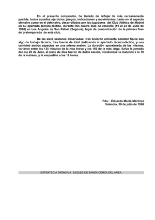 En el presente compendio, he tratado de reflejar lo más cercanamente
posible, todos aquellos ejercicios, juegos, indicaciones y movimientos, tanto en el aspecto
ofensivo como en el defensivo, desarrollados por los jugadores del Club Atlético de Madrid
en su apartado técnico-táctico, durante mis cuatro días de estancia (19 al 23 de Julio de
1998) en Los Angeles de San Rafael (Segovia), lugar de concentración de la primera fase
de pretemporada de este club.

              De las siete sesiones observadas, tres tuvieron eminente carácter físico con
algo de trabajo técnico, tres fueron de total dedicación al apartado técnico-táctico, y una
combinó ambos aspectos en una misma sesión. La duración aproximada de las mismas,
variaron entre los 135 minutos de la más breve y los 160 de la más larga. Salvo la jornada
del día 20 de Julio, el resto de días fueron de doble sesión, iniciándose la matutina a la 10
de la mañana, y la vespertina a las 18 horas.




                                                              Fdo.: Eduardo Maciá Martínez
                                                                Valencia, 30 de julio de 1998




                ESTRATEGIA OFENSIVA. SAQUES DE BANDA CERCA DEL ÁREA.
 