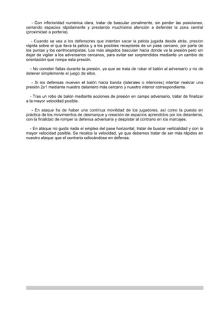 - Con inferioridad numérica clara, tratar de bascular zonalmente, sin perder las posiciones,
cerrando espacios rápidamente y prestando muchísima atención a defender la zona central
(proximidad a portería).

   - Cuando se vea a los defensores que intentan sacar la pelota jugada desde atrás, presíon
rápida sobre el que lleva la pelota y a los posibles receptores de un pase cercano, por parte de
los puntas y los centrocampistas. Los más alejados basculan hacia donde va la presión pero sin
dejar de vigilar a los adversarios cercanos, para evitar ser sorprendidos mediante un cambio de
orientación que rompa esta presión.

  - No cometer faltas durante la presión, ya que se trata de robar el balón al adversario y no de
detener simplemente el juego de ellos.

   - Si los defensas mueven el balón hacia banda (laterales o interiores) intentar realizar una
presión 2x1 mediante nuestro delantero más cercano y nuestro interior correspondiente.

   - Tras un robo de balón mediante acciones de presión en campo adversario, tratar de finalizar
a la mayor velocidad posible.

   - En ataque ha de haber una contínua movilidad de los jugadores, así como la puesta en
práctica de los movimientos de desmarque y creación de espacios aprendidos por los delanteros,
con la finalidad de romper la defensa adversaria y despistar al contrario en los marcajes.

  - En ataque no gusta nada el empleo del pase horizontal; tratar de buscar verticalidad y con la
mayor velocidad posible. Se recalca la velocidad, ya que debemos tratar de ser más rápidos en
nuestro ataque que el contrario colocándose en defensa.
 