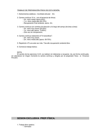 TRABAJO DE PREPARACIÓN FÍSICA DE ESTA SESIÓN.

       1. Estiramientos estáticos - movilidad articular : 6m.

       2. Carrera contínua 15 m., con al ternancia de ritmos:
               - 2m. ritmo medio (aprox.40%)
               - 1 m. ritmo medio-alto (65-70%)
               - Recuperación final andando, aprox. 2m.

       3. Carrera contínua con cambios de dirección a lo largo del campo (de área a área):
               - 2m. ritmo muy suave (20-25%)
               - 1m. ritmo alto (aprox. 75-80%).
               - Otra vez sin recuperación.

       4. Carrera contínua realizando el “8 maravilloso”:
               - 2m. ritmo muy suave.
               - 2m. ritmo medio-alto (aprox. 65-70%).

       5. Repetición nº3 una sola vez más. Tras ello recuperación andando libre.

       6. Comienzo trabajo táctico.


        NOTA:
        El cambio de los ejercicios 3-4-5, se realizan sin detenerse a recuperar, de una forma continuada,
sin abandonar en ningún momento la carrera contínua y dirigida por el preparador físico sr. Vincenzo
Pincolini.




       SESION EXCLUSIVA PREP.FÍSICA.

       1. Trabajo libre optativo.
               - Gimnasio
 