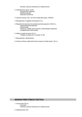 - Rondos y técnica individual con “balones locos”.

2. Calentamiento aprox. 8-10m.
        - Estiramientos estáticos.
        - Moilidad articular.
        - Ejercicios dinámicos.

3. Carrera contínua 12m. con ritmo medio-alto (aprox. 50-60%)

4. Recuperación e ingestión de líquidos (4 m.)

5. Repertorio de ejrcicios de acondicionamiento general. (18-20 m.)
       - Estiramientos/recuperación.
       - Abdominales
       - Flexiones, trabajo para hombros y extremidades superiores.
       - Fortalecimiento zona lumbar.

6. Saltos en pista de arena (15 m.)
        - Trabajo en grupos de 4, durante 15”-20”.

7. Recuperación, estiramientos.

8. Carrera contínua, alternando ritmos suaves y fuertes (aprox. 20 m.).




SESION PREP.FÍSICO-TÁCTICA
1. Tiempo libre (25 m).
       - Gimnasio.
       - Rondos y técnica individual con “balones locos”.

2. Calentamiento 10m.
 