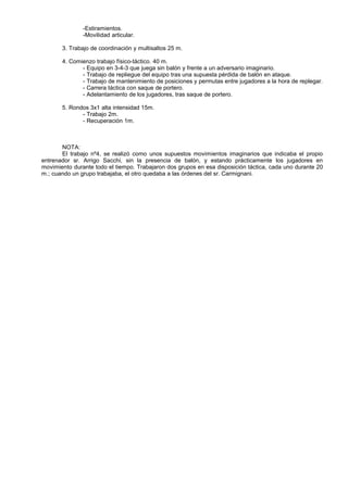 -Estiramientos.
               -Movilidad articular.

       3. Trabajo de coordinación y multisaltos 25 m.

       4. Comienzo trabajo físico-táctico. 40 m.
              - Equipo en 3-4-3 que juega sin balón y frente a un adversario imaginario.
              - Trabajo de repliegue del equipo tras una supuesta pérdida de balón en ataque.
              - Trabajo de mantenimiento de posiciones y permutas entre jugadores a la hora de replegar.
              - Carrera táctica con saque de portero.
              - Adelantamiento de los jugadores, tras saque de portero.

       5. Rondos 3x1 alta intensidad 15m.
              - Trabajo 2m.
              - Recuperación 1m.



       NOTA:
       El trabajo nº4, se realizó como unos supuestos movimientos imaginarios que indicaba el propio
entrenador sr. Arrigo Sacchi, sin la presencia de balón, y estando prácticamente los jugadores en
movimiento durante todo el tiempo. Trabajaron dos grupos en esa disposición táctica, cada uno durante 20
m.; cuando un grupo trabajaba, el otro quedaba a las órdenes del sr. Carmignani.
 