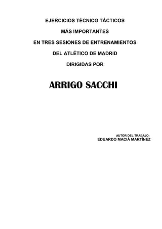 EJERCICIOS TÉCNICO TÁCTICOS

         MÁS IMPORTANTES

EN TRES SESIONES DE ENTRENAMIENTOS

      DEL ATLÉTICO DE MADRID

          DIRIGIDAS POR



     ARRIGO SACCHI



                            AUTOR DEL TRABAJO:
                     EDUARDO MACIÁ MARTÍNEZ
 