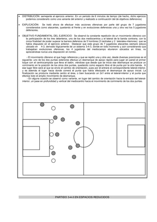 •   DISTRIBUCIÓN: semejante al ejercicio anterior. En un periodo de 6 minutos de tiempo (de hecho, dicho ejercicio
       podemos considerarlo como una variante del anterior y realizado a continuación del de objetivos defensivos)

•   EXPLICACIÓN: Se trató ahora de efectuar más acciones ofensivas por parte del grupo de 7 jugadores
      considerados como atacantes, quedando al frente y en evoluciones defensivas una y otra vez los 5 jugadores
      defensores.

•   OBJETIVO FUNDAMENTAL DEL EJERCICIO: Se observó la constante repetición de un movimiento ofensivo con
      la participación de los tres delanteros, uno de los dos mediocentros y el lateral de la banda contraria, con la
      única finalidad de poder superar la barrera defensiva de 5 hombres (3 centrales y 2 laterales-interiores) que se
      había dispuesto en el ejercicio anterior. Destacar que este grupo de 7 jugadores atacantes siempre estuvo
      ubicado en 4-3, derivado lógicamente de un sistema 3-4-3, donde en todo momento y aún considerando que
      trabajaban evoluciones ofensivas, los 4 jugadores del mediocampo etuvieron ubicados en línea, no
      apreciándose nunca una disposición en rombo.

         - El movimiento ofensivo al que hago referencia y que se repitió una y otra vez, desde diversas posiciones es el
    siguiente: uno de los dos puntas exteriores efectua un desmarque de apoyo rápido para jugar en pared al primer
    toque con el centrocampista que lleva el balón, viéndose que desde que se inicia ese desmarque se produce un
    corrimiento en la posición de los otros dos puntas, quedando como espacio libre el de punta por la otra banda. A
    ese lugar libre será al que se envíe el cambio de orientación, pues por él entrará el correspondiente lateral-interior,
    y es además el lugar hacia donde correrá el punta que había efectuado el desmarque de apoyo inicial. La
    finalización se producía mediante centro al área, o bien buscando un 2x1 entre el lateral-interior y el punta que
    efectúa todo el amplio movimiento de desmarque.
         - En alguna ocasión se observó como variante, en lugar del cambio de orientación hacia la entrada del lateral-
    interior, un pase en profundidad y vertical del mediocentro hacia el movimiento de corrimiento de los dos puntas.




                                   PARTIDO 3-4-3 EN ESPACIOS REDUCIDOS
 