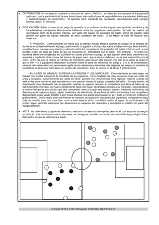•   DISTRIBUCIÓN: En un espacio cuadrado y reducido de aprox. 25x25 m., se disponen dos equipos de 6 jugadores
       cada uno, con la particularidad de que todos tienen más aptitud para el juego defensivo que ofensivo (defensas
       y centrocampistas de contención). El ejercicio duró, contando las necesarias interrupciones para corregir
       errores, aprox. 17 minutos.

•   EXPLICACIÓN: Sobre la base de un juego de posesión a un máximo de dos toques, con igualdad numérica y de
      características semejantes tácticamente hablando entre los jugadores participantes, se trató de realizar el
      aprendizaje tanto de la presión intensa por parte del equipo no poseedor del balón, como de superar esta
      presión por parte del equipo atacante, es decir, poseedor del balón. A tal efecto se trató de mejorar dos
      aspectos :

         - A) PRESIÓN: Contínuamente se indicó que la presión resulta efectiva cuando se realiza en el entorno de
    donde se está desenvolviendo el juego, presionando un jugador o incluso dos sobre el adversario que lleve el balón,
    y realizando un marcaje muy intenso y estrecho sobre los compañeros del poseedor del balón próximos a él y que
    puedan recibir un pase por parte de que se encuentra en dificultades con el balón. Sin embargo , no todos los
    hombres deben ser empleados en la presión en zonas próximas al juego, ya que alguien debe estar cubriendo las
    espaldas y vigilando otras zonas del terreno de juego para que el equipo defensor no se vea sorprendido por el
    mero hecho de que se realice un cambio de orientación para aliviar esta presión. Por ello en el juego se observó
    que o bien 4 ó 5 jugadores efectuaban la presión sobre la zona de influencia del juego y 2 ó 1, se encontraban
    siempre más retrasados, en permanente vigilia de los adversarios atacantes más alejados del juego por si existía la
    posibilidad de tener que interceptar un cambio de orientación. Esto lo vemos en el dibujo 1 gráficamente.

          - B) JUEGO DE ATAQUE- SUPERAR LA PRESIÓN Y LOS MARCAJES: Concretamente en este juego, se
    trabajó con mucha insistencia la movilidad de los jugadores, con la finalidad de crear espacios libres por parte de
    unos y ocuparlos posteriormente por parte de otros, siempre con movimientos muy rápidos, máxime cuando se
    está en las zona donde se está sometiendo a una presión intensa al equipo poseedor del balón. En este sentido, el
    movimiento más observado fue el siguiente: cuando un jugador cercano al compañero que lleva el balón se ve
    estrechamente marcado, se mueve rápidamente hacia otro lugar, llevándose consigo a su marcador, observándose
    al mismo tiempo de esta acción que otro compañero viene a ocupar este espacio creado, mediante movimiento de
    desmarque de ruptura o apoyo, según ocasiones; de esta forma, el que lleva el balón, encontraba a un compañero
    desmarcado al que pasar el balón o con el que efectuar una pared para buscar un 2x1. Esto lo vemos en el dibujo 2
    gráficamente. Otras veces, este movimiento de creación de espacio lo realizaron dos jugadores, consiguiendo algo
    más de tamaño para una zona libre. Junto a este aspecto de la movilidad rápida, el juego de control-pase o al
    primer toque, permitía solucionar las situaciones en espacios tan reducidos y sometidos a presión por parte del
    equipo defensor.

•   NOTA: los delanteros y jugadores ofensivos, realizaron un ejercicio semejante, pero en el cual se podía conseguir
    un tanto si , tras un número mínimo de pases, se conseguía controlar un cambio de orientación largo dirigido fuera
    del cuadro sin que el balón tocara suelo.
•




                              JUEGO 3X3X3 CON TRABAJO INTENSO DE PRESIÓN
 