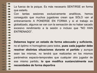 La fuerza de la psique. Es más necesario SENTIRSE en forma que estarlo. Con tantas sesiones exclusivamente analíticos, hemos conseguido que muchos jugadores crean que SÓLO van al entrenamiento A PONERSE EN FORMA y si el trabajo es globalizado, algunos se van con la sensación de no haber sacado excesivo rendimiento a la sesión o incluso que “NO HAN ENTRENADO”.  Debemos lograr un estado de forma adecuado y suficiente,  no el óptimo ni homogéneo para todos,  pues cada jugador debe resolver distintas situaciones durante el partido  y aunque sean las mismas, no tendrá que realizarlas en los mismos parámetros espacio-temporales que cualquier otro jugador de ese mismo partido,  lo que modifica sustancialmente sus necesidades de forma deportiva 