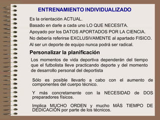 ENTRENAMIENTO INDIVIDUALIZADO  Los momentos de vida deportiva dependerán del tiempo que el futbolista lleve practicando deporte y del momento de desarrollo personal del deportista Personalizar la planificación Es la orientación ACTUAL.   Basado en darle a cada uno LO QUE NECESITA.   Apoyado por los DATOS APORTADOS POR LA CIENCIA.   No debería referirse EXCLUSIVAMENTE al apartado FISICO.   Al ser un deporte de equipo nunca podrá ser radical. Sólo es posible llevarlo a cabo con el aumento de componentes del cuerpo técnico. Y más concretamente con la NECESIDAD de DOS preparadores físicos. Implica MUCHO ORDEN y mucho MÁS TIEMPO DE DEDICACIÓN por parte de los técnicos. 