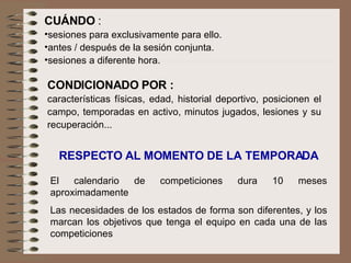 CUÁNDO  :  sesiones para exclusivamente para ello. antes / después de la sesión conjunta. sesiones a diferente hora.  CONDICIONADO POR :   características físicas, edad, historial deportivo, posicionen el campo, temporadas en activo, minutos jugados, lesiones y su recuperación... RESPECTO AL MOMENTO DE LA TEMPORADA El calendario de competiciones dura 10 meses aproximadamente Las necesidades de los estados de forma son diferentes, y los marcan los objetivos que tenga el equipo en cada una de las competiciones 
