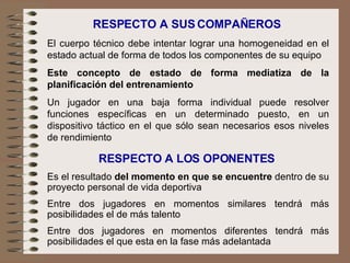 RESPECTO A SUS COMPAÑEROS El cuerpo técnico debe intentar lograr una homogeneidad en el estado actual de forma de todos los componentes de su equipo Este concepto de estado de forma mediatiza de la planificación del entrenamiento Un jugador en una baja forma individual puede resolver funciones específicas en un determinado puesto, en un dispositivo táctico en el que sólo sean necesarios esos niveles de rendimiento RESPECTO A LOS OPONENTES Es el resultado  del momento en que se encuentre  dentro de su proyecto personal de vida deportiva Entre dos jugadores en momentos similares tendrá más posibilidades el de más talento Entre dos jugadores en momentos diferentes tendrá más posibilidades el que esta en la fase más adelantada 