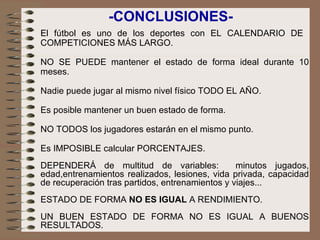 El fútbol es uno de los deportes con EL CALENDARIO DE  COMPETICIONES MÁS LARGO. NO SE PUEDE mantener el estado de forma ideal durante 10 meses.   Nadie puede jugar al mismo nivel físico TODO EL AÑO.   Es posible mantener un buen estado de forma. NO TODOS los jugadores estarán en el mismo punto.   Es IMPOSIBLE calcular PORCENTAJES.   DEPENDERÁ de multitud de variables:  minutos jugados, edad,entrenamientos realizados, lesiones, vida privada, capacidad de recuperación tras partidos, entrenamientos y viajes...   ESTADO DE FORMA  NO ES IGUAL  A RENDIMIENTO.    UN BUEN ESTADO DE FORMA NO ES IGUAL A BUENOS RESULTADOS. -CONCLUSIONES- 