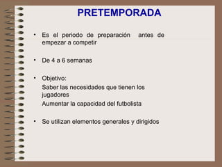 PRETEMPORADA Es el periodo de preparación  antes de empezar a competir De 4 a 6 semanas Objetivo: Saber las necesidades que tienen los jugadores Aumentar la capacidad del futbolista Se utilizan elementos generales y dirigidos 