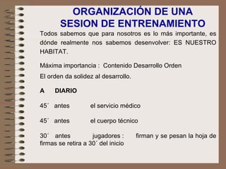 Todos sabemos que para nosotros es lo más importante, es dónde realmente nos sabemos desenvolver: ES NUESTRO HABITAT. Máxima importancia :  Contenido Desarrollo Orden El orden da solidez al desarrollo.   A  DIARIO   45´  antes  el servicio médico   45´  antes  el cuerpo técnico 30´  antes  jugadores :  firman y se pesan la hoja de firmas se retira a 30´ del inicio   ORGANIZACIÓN DE UNA SESION DE ENTRENAMIENTO 