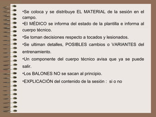 Se coloca y se distribuye EL MATERIAL de la sesión en el campo.  El MÉDICO se informa del estado de la plantilla e informa al cuerpo técnico. Se toman decisiones respecto a tocados y lesionados. Se ultiman detalles, POSIBLES cambios o VARIANTES del entrenamiento. Un componente del cuerpo técnico avisa que ya se puede salir. Los BALONES NO se sacan al principio. EXPLICACIÓN del contenido de la sesión :  si o no 