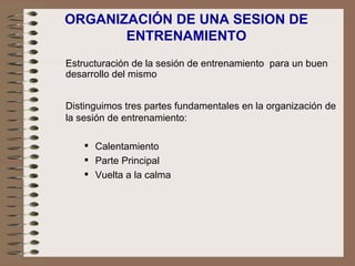 ORGANIZACIÓN DE UNA SESION DE ENTRENAMIENTO Distinguimos tres partes fundamentales en la organización de la sesión de entrenamiento: Calentamiento Parte Principal Vuelta a la calma Estructuración de la sesión de entrenamiento  para un buen desarrollo del mismo 
