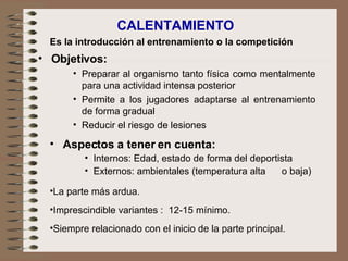 CALENTAMIENTO Objetivos: Preparar al organismo tanto física como mentalmente para una actividad intensa posterior Permite a los jugadores adaptarse al entrenamiento de forma gradual Reducir el riesgo de lesiones Es la introducción al entrenamiento o la competición Aspectos a tener en cuenta: Internos: Edad, estado de forma del deportista Externos: ambientales (temperatura alta  o baja) La parte más ardua.   Imprescindible variantes :  12-15 mínimo.   Siempre relacionado con el inicio de la parte principal. 