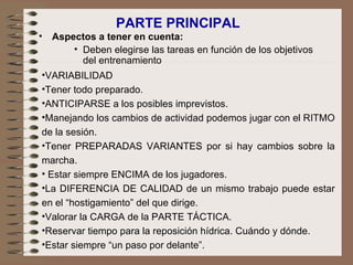 PARTE PRINCIPAL Aspectos a tener en cuenta: Deben elegirse las tareas en función de los objetivos del entrenamiento VARIABILIDAD  Tener todo preparado. ANTICIPARSE a los posibles imprevistos. Manejando los cambios de actividad podemos jugar con el RITMO de la sesión. Tener PREPARADAS VARIANTES por si hay cambios sobre la marcha.    Estar siempre ENCIMA de los jugadores. La DIFERENCIA DE CALIDAD de un mismo trabajo puede estar en el “hostigamiento” del que dirige. Valorar la CARGA de la PARTE TÁCTICA. Reservar tiempo para la reposición hídrica. Cuándo y dónde. Estar siempre “un paso por delante”. 