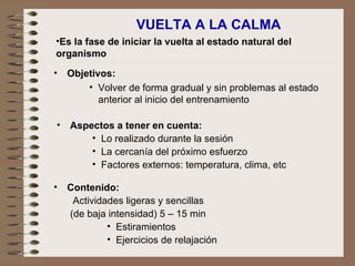 VUELTA A LA CALMA Objetivos: Volver de forma gradual y sin problemas al estado anterior al inicio del entrenamiento Es la fase de iniciar la vuelta al estado natural del organismo Aspectos a tener en cuenta: Lo realizado durante la sesión La cercanía del próximo esfuerzo Factores externos: temperatura, clima, etc Contenido: Actividades ligeras y sencillas  (de baja intensidad) 5 – 15 min Estiramientos Ejercicios de relajación 