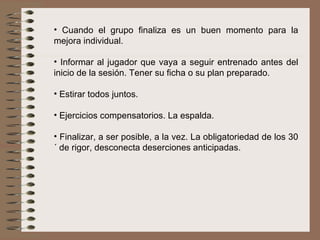 Cuando el grupo finaliza es un buen momento para la mejora individual. Informar al jugador que vaya a seguir entrenado antes del inicio de la sesión. Tener su ficha o su plan preparado. Estirar todos juntos. Ejercicios compensatorios. La espalda. Finalizar, a ser posible, a la vez. La obligatoriedad de los 30´ de rigor, desconecta deserciones anticipadas. 