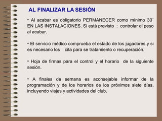 AL FINALIZAR LA SESIÓN  Al acabar es obligatorio PERMANECER como mínimo 30´ EN LAS INSTALACIONES. Si está previsto  :  controlar el peso al acabar. El servicio médico comprueba el estado de los jugadores y si es necesario los  cita para se tratamiento o recuperación.   Hoja de firmas para el control y el horario  de la siguiente sesión.   A finales de semana es aconsejable informar de la programación y de los horarios de los próximos siete días, incluyendo viajes y actividades del club. 