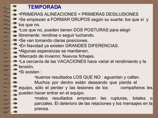TEMPORADA  PRIMERAS ALINEACIONES = PRIMERAS DESILUSIONES Se empiezan a FORMAR GRUPOS según su suerte: los que sí  y  los que no.  Los que no, pueden tienen DOS POSTURAS para elegir libremente: rendirse o seguir luchando. Se van tomando claras posiciones.  En Navidad ya existen GRANDES DIFERENCIAS. Algunas esperanzas se mantienen. Mercado de invierno: Nuevos fichajes.  La cercanía de las VACACIONES hace variar el rendimiento y la tensión. Si existen : buenos resultados LOS QUE NO : aguantan y callan. Muchos por dentro están deseando que pierda el  equipo, sólo el perder y las lesiones de los  compañeros les pueden hacer entrar en el equipo. malos resultados empiezan las rupturas, totales o parciales. El deterioro de las relaciones y los mensajes en la prensa. 