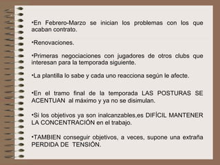 En Febrero-Marzo se inician los problemas con los que acaban contrato.  Renovaciones. Primeras negociaciones con jugadores de otros clubs que interesan para la temporada siguiente.  La plantilla lo sabe y cada uno reacciona según le afecte. En el tramo final de la temporada LAS POSTURAS SE ACENTUAN  al máximo y ya no se disimulan. Si los objetivos ya son inalcanzables,es DIFÍCIL MANTENER LA CONCENTRACIÓN en el trabajo. TAMBIEN conseguir objetivos, a veces, supone una extraña PERDIDA DE  TENSIÓN.  