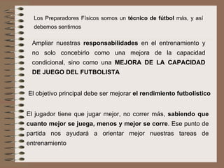 Los Preparadores Físicos somos un  técnico de fútbol  más, y así debemos sentirnos Ampliar nuestras  responsabilidades  en el entrenamiento y no solo concebirlo como una mejora de la capacidad condicional, sino como una  MEJORA DE LA CAPACIDAD DE JUEGO DEL FUTBOLISTA El objetivo principal debe ser mejorar  el rendimiento futbolístico El jugador tiene que jugar mejor, no correr más,  sabiendo que cuanto mejor se juega, menos y mejor se corre . Ese punto de partida nos ayudará a orientar mejor nuestras tareas de entrenamiento 