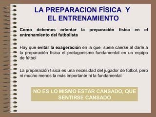 LA PREPARACION FÍSICA  Y  EL ENTRENAMIENTO Como debemos orientar la preparación física en el entrenamiento del futbolista Hay que  evitar la exageración  en la que  suele caerse al darle a la preparación física el protagonismo fundamental en un equipo de fútbol La preparación física es una necesidad del jugador de fútbol, pero ni mucho menos la más importante ni la fundamental NO ES LO MISMO ESTAR CANSADO, QUE SENTIRSE CANSADO 