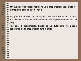 Un jugador de fútbol requiere una preparación específica y apropiada para lo que él hace El jugador más veloz no es aquel  que tarda menos en recorrer una distancia sino el que resuelve más rápido una acción del juego.  Por eso la preparación física de un futbolista no puede separarse de la preparación futbolística 