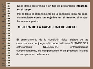 Debe darse preferencia a un tipo de preparación  integrada en el juego .  Por lo tanto el entrenamiento de la condición física  no  debe contemplarse  como un objetivo en si mismo , sino que tiene uno superior:  MEJORA DE LA CAPACIDAD DE JUEGO El entrenamiento de la condición física alejado de las circunstancias del juego, sólo debe realizarse CUANDO SEA estrictamente NECESARIO: entrenamientos complementarios, de compensación o en procesos iniciales de recuperación de lesiones 