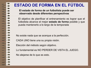 ESTADO DE FORMA EN EL FÚTBOL El estado de forma de un futbolista puede ser observado desde diferentes perspectivas El objetivo de planificar el entrenamiento es lograr que el futbolista alcance el mejor  estado de forma  posible y que pueda mantenerlo a lo largo de la temporada No existe nada que se acerque a la perfección.   CADA UNO tiene una su propia visión.   Elección del método según objetivo.   Lo fundamental es NO PERDER DE VISTA EL JUEGO.   No alejarse de lo que es esto. 