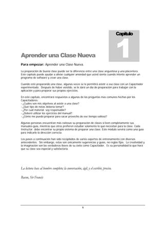 9
Aprender una Clase Nueva
Para empezar: Aprender una Clase Nueva.
La preparación de buena clase puede ser la diferencia entre una clase angustiosa y una placentera.
Este capítulo puede ayudar a aliviar cualquier ansiedad que usted sienta cuando intente aprender un
programa de software y crear una clase.
Cuando esté preparando una clase, algunas veces se le permitirá asistir a esa clase con un Capacitador
experimentado. Después de haber asistido, se le dará un día de preparación para trabajar con la
aplicación y para preparar sus propios ejercicios.
En este capítulo, encontrará respuestas a algunas de las preguntas mas comunes hechas por los
Capacitadores:
- ¿Cuáles son mis objetivos al asistir a una clase?
- ¿Qué tipo de notas debería tomar?
- ¿Por cuál material soy responsable?
- ¿Deberé utilizar los ejercicios del manual?
- ¿Cómo me puedo preparar para sacar provecho de ese tiempo valioso?
Algunas personas encuentran más exitosas su preparación de clases si leen completamente sus
manuales-guía, mientras que otros prefieren estudiar solamente lo qué necesitan para la clase. Cada
Instructor debe encontrar su propio sistema de preparar una clase. Este módulo servirá como una guía
para indicarle la dirección correcta.
Los pasos a continuación han sido recopilados de varios expertos de entrenamiento con diversos
antecedentes. Sin embargo, estas son únicamente sugerencias y guías, no reglas fijas. La creatividad y
la imaginación son las verdaderas llaves de su éxito como Capacitador. Es su personalidad la que hará
que su clase sea especial y satisfactoria.
La lectura hace al hombre completo; la conversación, ágil, y el escribir, preciso.
Bacon, Sir Francis
Capítulo
1
 
