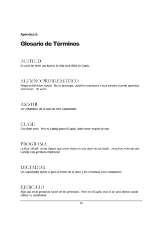 99
Apéndice B.
Glosario de Términos
ACTITUD
Si usted no tiene una buena, la vida será difícil en Captic.
ALUMNO PROBLEMÁTICO
Ninguna definición exacta. No se preocupe, usted lo reconocerá a esta persona cuando aparezca
en la clase. De veras.
ASISTIR
Ser estudiante en la clase de otro Capacitador.
CLASE
O la tiene o no. Pero si trabaja para el Captic, debe tener mucho de eso.
PROGRAMA
La lista “oficial” de los tópicos que serán vistos en una clase en particular. ¡nosotros tenemos que
cumplir esta promesa implicada!.
DICTADOR
Un Capacitador quien se para al frente de la clase y lee el manual a los estudiantes.
EJERCICIO
Algo que otras personas hacen en los gimnasios. Pero en el Captic esta es un área donde puede
utilizar su creatividad.
 