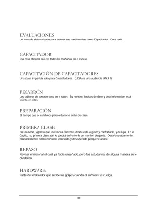 100
EVALUACIONES
Un método sistematizado para evaluar sus rendimientos como Capacitador. Cosa seria.
CAPACITADOR
Esa cosa chistosa que ve todas las mañanas en el espejo.
CAPACITACIÓN DE CAPACITADORES
Una clase impartida solo para Capacitadores. (¡ ESA es una audiencia difícil !)
PIZARRÓN
Los tableros de borrado seco en el salón. Su nombre, tópicos de clase y otra información está
escrita en ellos.
PREPARACIÓN
El tiempo que se establece para ordenarse antes de clase.
PRIMERA CLASE
En un avión, significa que usted está enfrente, donde está a gusto y confortable, y de lujo. En el
Captic, su primera clase aún lo pondrá enfrente de un montón de gente. Desafortunadamente,
probablemente estará nervioso, estresado y desesperado porque se acabe.
REPASO
Revisar el material el cual ya había enseñado, pero los estudiantes de alguna manera se lo
olvidaron.
HARDWARE:
Parte del ordenador que recibe los golpes cuando el software se cuelga.
 