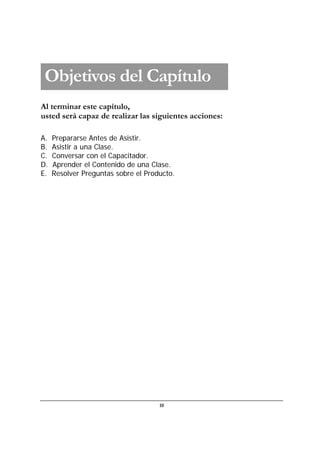 10
Al terminar este capítulo,
usted será capaz de realizar las siguientes acciones:
A. Prepararse Antes de Asistir.
B. Asistir a una Clase.
C. Conversar con el Capacitador.
D. Aprender el Contenido de una Clase.
E. Resolver Preguntas sobre el Producto.
Objetivos del Capítulo
 