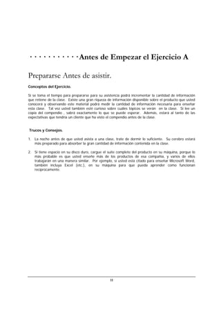 11
· · · · · · · · · · · Antes de Empezar el Ejercicio A
Prepararse Antes de asistir.
Conceptos del Ejercicio.
Si se toma el tiempo para prepararse para su asistencia podrá incrementar la cantidad de información
que retiene de la clase. Existe una gran riqueza de información disponible sobre el producto que usted
conocerá y observando este material podrá medir la cantidad de información necesaria para enseñar
esta clase. Tal vez usted también esté curioso sobre cuáles tópicos se verán en la clase. Si lee un
copia del compendio , sabrá exactamente lo que se puede esperar. Además, estará al tanto de las
expectativas que tendría un cliente que ha visto el compendio antes de la clase.
Trucos y Consejos.
1. La noche antes de que usted asista a una clase, trate de dormir lo suficiente. Su cerebro estará
más preparado para absorber la gran cantidad de información contenida en la clase.
2. Si tiene espacio en su disco duro, cargue el suite completo del producto en su máquina, porque lo
más probable es que usted enseñe más de los productos de esa compañía, y varios de ellos
trabajarán en una manera similar. Por ejemplo, si usted está citado para enseñar Microsoft Word,
también incluya Excel (etc.), en su máquina para que pueda aprender como funcionan
recíprocamente.
 