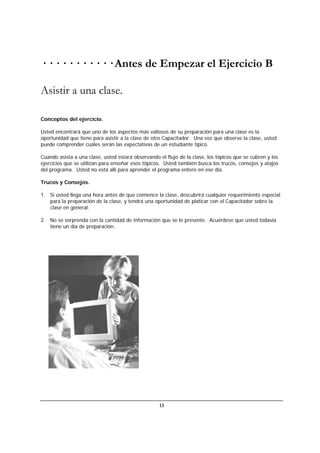 13
· · · · · · · · · · · Antes de Empezar el Ejercicio B
Asistir a una clase.
Conceptos del ejercicio.
Usted encontrará que uno de los aspectos más valiosos de su preparación para una clase es la
oportunidad que tiene para asistir a la clase de otro Capacitador. Una vez que observe la clase, usted
puede comprender cuáles serán las expectativas de un estudiante típico.
Cuando asista a una clase, usted estará observando el flujo de la clase, los tópicos que se cubren y los
ejercicios que se utilizan para enseñar esos tópicos. Usted también busca los trucos, consejos y atajos
del programa. Usted no está allí para aprender el programa entero en ese día.
Trucos y Consejos.
1. Si usted llega una hora antes de que comience la clase, descubrirá cualquier requerimiento especial
para la preparación de la clase, y tendrá una oportunidad de platicar con el Capacitador sobre la
clase en general.
2. No se sorprenda con la cantidad de información que se le presente. Acuérdese que usted todavía
tiene un día de preparación.
 