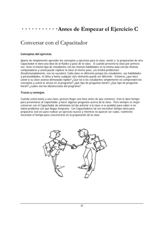 17
· · · · · · · · · · · Antes de Empezar el Ejercicio C
Conversar con el Capacitador
Conceptos del ejercicio.
Aparte de simplemente aprender los conceptos y ejercicios para la clase, asistir a la preparación de otro
Capacitador le dará una idea de la fluidez y paso de la clase. Si cuando presenta la clase por primera
vez, tiene el mismo tipo de estudiantes con las mismas habilidades en la misma aula con las mismas
computadoras y usted puede explicar la clase al mismo paso, ¡no tendrá problemas!
Desafortunadamente, eso no sucederá. Cada clase es diferente porque los estudiantes, sus habilidades
y personalidades, el clima y hasta cualquier otro elemento puede ser diferente. Entonces ¿que hace
usted si su clase avanza demasiado rápido? ¿Que tal si los estudiantes simplemente no comprenden los
conceptos y usted se atrasa en el programa? ¿qué tipo de preguntas harán? ¿Qué tipo de preguntas
harán? ¿cuáles son las idiosincrasias del programa?
Trucos y consejos.
Cuando usted asista a una clase, procure llegar una hora antes de que comience. Esto le dará tiempo
para presentarse al Capacitador y hacer algunas preguntas acerca de la clase. Pero siempre es mejor
conversar con el Capacitador de antemano (el día anterior a la clase si es posible) para saber si no
habrá problema con que llegue temprano. Los Capacitadores tal vez necesiten tiempo extra para
prepararse (tal vez para realizar un ejercicio nuevo) y mientras no quieran ser rudos, realmente
necesitan el tiempo para concentrarse en la preparación de la clase.
 