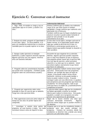 18
Ejercicio C: Conversar con el instructor
Paso a Paso. Información Adicional
1. Diga, "Hola, mi nombre es Jorge y soy un
capacitador aquí en el Centro, y asistiré a su
clase."
Primero confirme que su nombre sea realmente
Jorge (si no, por favor inserte el nombre
apropiado), y luego confirme que realmente está
platicando con el Instructor.
También confirme que no hayan estudiantes que
alcancen escuchar o puede acabar tomando el
papel de tutor privado en vez de poder
concentrarse en la clase.
2. Después de asistir, pregunte al Capacitador si
es una clase “típica”. En otras palabras, si el
paso y la cantidad de material que se enseñó es
razonable para lo se puede esperar en la clase.
Si esta clase no fue típica, averigüe cual sería la
fluidez normal, Si el Capacitador puede indicar
algo que cambió la dirección de la clase, le
beneficiará a usted porque puede pensar en
alguna manera que podría manejar la situación si
esto sucediera
3. Busque cuáles ejercicios se manejan
fácilmente y cuáles requieren atención especial.
Algunos ejercicios son casi seguros, mientras
otros son bastante delicados
Encuentre los que requieran de su atención.
Además, algunos ejercicios pueden requerirle
que se vaya muy despacio ya que el equívoco
más pequeño puede causar que el ejercicio falle.
Con este tipo de ejercicio, usted necesitará
advertirle a su clase que no se adelante. Usted
necesitará explicar exactamente lo que tienen
que hacer en cada paso.
4. Pregunte sobre las características inusuales
que pueda tener el programa. (También puede
preguntar sobre los características usuales).
Algunos programas realizan ciertas tareas mejor
que otros. Usted puede tener dos programas
similares, por ejemplo dos tipos de hojas de
cálculo, y una puede realizar ciertas tareas
fácilmente, mientras la otra puede batallar o
hasta no poder realizar la tarea. Si puede
averiguar cuales son esas diferencias, le ayudará
para prepararse para las preguntas que harán los
estudiantes “En cierto programa, todo lo que
tenía que hacer era doble clic y automáticamente
completaría la función”.
5. Pregunte por sugerencias sobre como
prolongar la clase en caso de que se adelante.
Tenga uno o dos ejercicios listos.
El ejercicio debe repasar algo que los estudiantes
ya habían aprendido a mostrar un método
alterno para realizar la misma tarea. Esto puede
ayudarle a cumplir con el programa así como
proveer otra experiencia de aprendizaje.
6. Pida sugerencias acerca de cómo reducir el
tiempo de una clase sin perder tópicos del
compendio.
Algún día le tocará enseñar una clase que
avanzará demasiado lentamente. Algunos
ejercicios tienen atajos que se pueden enseñar a
los alumnos.
7. Investigue si existen otras partes del
programa, ya sean buenas o malas, las cuales
necesitará conocer antes de impartir la clase.
Pregunte qué es lo que los estudiantes tienden a
preguntar para que pueda anticipar las
preguntas. Conozca las secciones donde los
estudiantes se divierten más y donde una siesta
parecería una alternativa viable.
 