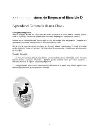 19
· · · · · · · · · · Antes de Empezar el Ejercicio D
Aprender el Contenido de una Clase .
Conceptos del Ejercicio.
Después de haber asistido a la clase, tiene una buena idea de que es lo que debería contener la clase,
cómo se organiza y varias de las pequeñas peculiaridades del programa o paquete de software.
Pero tal vez no comprenda todos los conceptos o todos los variados usos del programa. Su tarea será
aprender lo más posible sobre el producto antes de impartir la clase.
Más se pone a experimentar con el software y a descubrir adónde los estudiantes (y usted) se puedan
perder fácilmente, mejor será su clase. No tenga miedo de experimentar... sus alumnos definitivamente
no lo tendrán.
Trucos y Consejos.
1. Los manuales de otras compañías pueden ser una excelente fuente de información. Estos manuales
proveen trucos y consejos adicionales. También puede encontrar ideas para otros ejercicios y
diferentes maneras de explicar conceptos complicados.
2. La mayoría de los productos de software tienen características de ayuda muy buenas, algunas hasta
ofrecen demostraciones de las tareas más comunes.
 
