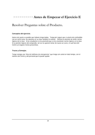 21
· · · · · · · · · · Antes de Empezar el Ejercicio E
Resolver Preguntas sobre el Producto.
Conceptos del ejercicio.
Hasta este punto es posible que todavía tenga dudas. Tenga por seguro que si usted está confundido
con un cierto tema, los alumnos en su clase también lo estarán. Resista la atención de omitir ciertos
tópicos de la clase. A los estudiantes se les prometió que se les enseñarán ciertos tópicos en la clase.
Si se pierden tópicos del compendio, tal vez no quieran tomar de nuevo un curso, el cual hará del
Centro un negocio menos provechoso.
Trucos y Consejos.
Tenga consigo una “lista de teléfonos de emergencias” que traiga con usted en todo tiempo, con el
número del Centro y del personal que lo puede ayudar.
 