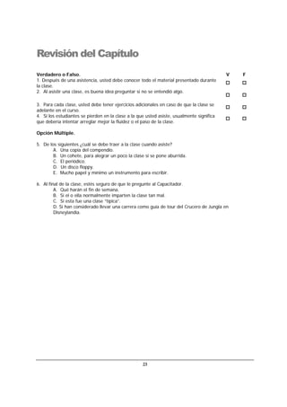 23
Revisión del Capítulo
Verdadero o Falso. V F
1. Después de una asistencia, usted debe conocer todo el material presentado durante
la clase.
2. Al asistir una clase, es buena idea preguntar si no se entendió algo.
3. Para cada clase, usted debe tener ejercicios adicionales en caso de que la clase se
adelante en el curso.
4. Si los estudiantes se pierden en la clase a la que usted asiste, usualmente significa
que debería intentar arreglar mejor la fluidez o el paso de la clase.
Opción Múltiple.
5. De los siguientes ¿cuál se debe traer a la clase cuando asiste?
A. Una copia del compendio.
B. Un cohete, para alegrar un poco la clase si se pone aburrida.
C. El periódico.
D. Un disco floppy.
E. Mucho papel y mínimo un instrumento para escribir.
6. Al final de la clase, estés seguro de que le pregunte al Capacitador.
A. Qué harán el fin de semana.
B. Si el o ella normalmente imparten la clase tan mal.
C. Si esta fue una clase “típica”.
D. Si han considerado llevar una carrera como guía de tour del Crucero de Jungla en
Disneylandia.
 