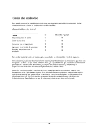 24
Guía de estudio
Esta guía le presenta las habilidades que deberían ser dominadas por medio de su capítulo. Como
manera de repasar, evalúe su comprensión de cada habilidad.
¿Es usted hábil en estas técnicas?
Tema Sí Necesito repasar
Prepararse antes de asistir
Asistir a una clase
Conversar con el Capacitador
Aprender el contenido de una clase
Resolver preguntas sobre el
producto
Para probar su comprensión de los conceptos presentados en este capítulo, intente lo siguiente.
Converse con su supervisor de entrenamiento o con su Coordinador sobre las impresiones que tiene con
recepción a la clase a la que asistió. Durante el día, ¿el Capacitador hizo que los clientes se interesaran
por regresar a clases futuras del Centro? ¿Fue lógica la fluidez de la clase? ¿Cómo manejó el
Capacitador las situaciones difíciles que se presentaron durante el curso?.
Considere cuanto tiempo fue realmente necesario para prepararse adecuadamente para la clase.
Pregúntele a otros Capacitadores, cuanto tanto tiempo se toman normalmente para prepararse para
una clase (acuérdese que puede utilizar a compuserve como herramienta para recibir respuestas de
otros Capacitadores). Confirme que las personas a las que les pregunte tengan más de un año
trabajando como Capacitadores, ya que de esta manera tendrán su rutina perfeccionada.
 