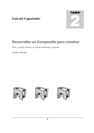 26
Guía del Capacitador
Desarrollar un Compendio para enseñar
Dime y lo olvido, enséñame y lo recuerdo, involúcrame y lo aprendo.
Franklin, Benjamin
Capítulo
2
 