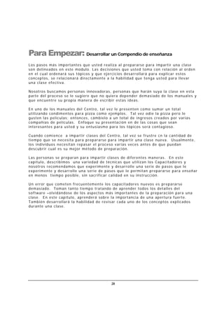 28
Para Empezar: Desarrollar un Compendio de enseñanza
Los pasos más importantes que usted realiza al prepararse para impartir una clase
son delineados en este modulo. Las decisiones que usted toma con relación al orden
en el cual ordenará sus tópicos y que ejercicios desarrollará para explicar estos
conceptos, se relacionará directamente a la habilidad que tenga usted para llevar
una clase efectiva.
Nosotros buscamos personas innovadoras, personas que harán suya la clase en esta
parte del proceso se le sugiere que no quiera depender demasiado de los manuales y
que encuentre su propia manera de escribir estas ideas.
En uno de los manuales del Centro, tal vez le presenten como sumar un total
utilizando condimentos para pizza como ejemplos. Tal vez odie la pizza pero le
gusten las películas; entonces, cámbielo a un total de ingresos creados por varias
compañías de películas. Enfoque su presentación en de las cosas que sean
interesantes para usted y su entusiasmo para los tópicos será contagioso.
Cuando comience a impartir clases del Centro, tal vez se frustre cn la cantidad de
tiempo que se necesita para prepararse para impartir una clase nueva. Usualmente,
los individuos necesitan repasar el proceso varias veces antes de que puedan
descubrir cual es su mejor método de preparación.
Las personas se preparan para impartir clases de diferentes maneras. En este
capítulo, describimos una variedad de técnicas que utilizan los Capacitadores y
nosotros recomendamos que experimente y desarrolle una serie de pasos que le
experimente y desarrolle una serie de pasos que le permitan prepararse para enseñar
en menos tiempo posible, sin sacrificar calidad en su instrucción.
Un error que cometen frecuentemente los capacitadores nuevos es prepararse
demasiado. Toman tanto tiempo tratando de aprender todos los detalles del
software –olvidándose de los aspectos más importantes de la preparación para una
clase. En este capítulo, aprenderá sobre la importancia de una apertura fuerte.
También desarrollará la habilidad de revisar cada uno de los conceptos explicados
durante una clase.
 