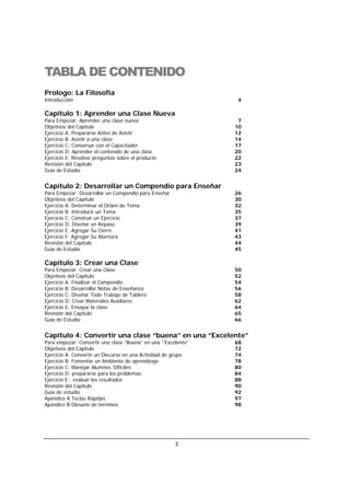 2
TABLA DE CONTENIDO
Prologo: La Filosofía
Introducción 4
Capítulo 1: Aprender una Clase Nueva
Para Empezar: Aprender una clase nueva 7
Objetivos del Capítulo 10
Ejercicio A: Prepararse Antes de Asistir 12
Ejercicio B: Asistir a una clase 14
Ejercicio C: Conversar con el Capacitador 17
Ejercicio D: Aprender el contenido de una clase 20
Ejercicio E: Resolver preguntas sobre el producto 22
Revisión del Capítulo 23
Guía de Estudio 24
Capítulo 2: Desarrollar un Compendio para Enseñar
Para Empezar: Desarrollar un Compendio para Enseñar 26
Objetivos del Capítulo 30
Ejercicio A: Determinar el Orden de Tema 32
Ejercicio B: Introducir un Tema 35
Ejercicio C: Construir un Ejercicio 37
Ejercicio D: Diseñar un Repaso 39
Ejercicio E: Agregar Su Cierre 41
Ejercicio F: Agregar Su Abertura 43
Revisión del Capítulo 44
Guía de Estudio 45
Capítulo 3: Crear una Clase
Para Empezar: Crear una Clase 50
Objetivos del Capítulo 52
Ejercicio A: Finalizar el Compendio 54
Ejercicio B: Desarrollar Notas de Enseñanza 56
Ejercicio C: Diseñar Todo Trabajo de Tablero 58
Ejercicio D: Crear Materiales Auxiliares 62
Ejercicio E: Ensayar la clase 64
Revisión del Capítulo 65
Guía de Estudio 66
Capítulo 4: Convertir una clase “buena” en una “Excelente”
Para empezar: Convertir una clase “Buena” en una ”‘Excelente” 68
Objetivos del Capítulo 72
Ejercicio A: Convertir un Discurso en una Actividad de grupo 74
Ejercicio B: Fomentar un Ambiente de aprendizaje 78
Ejercicio C: Manejar Alumnos ‘Difíciles’ 80
Ejercicio D: prepararse para los problemas 84
Ejercicio E: evaluar los resultados 88
Revisión del Capítulo 90
Guía de estudio 92
Apéndice A Teclas Rápidas 97
Apéndice B Glosario de términos 98
 