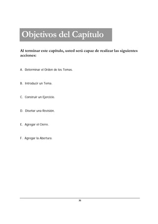 30
Al terminar este capítulo, usted será capaz de realizar las siguientes
acciones:
A. Determinar el Orden de los Temas.
B. Introducir un Tema.
C. Construir un Ejercicio.
D. Diseñar una Revisión.
E. Agregar el Cierre.
F. Agregar la Abertura.
Objetivos del Capítulo
 