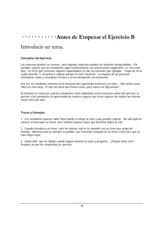 34
· · · · · · · · · · · Antes de Empezar el Ejercicio B
Introducir un tema.
Conceptos del Ejercicio.
Las sorpresas pueden ser buenas, pero algunas sorpresas pueden ser bastante desagradables. Por
ejemplo, esperar que los estudiantes sigan continuamente sus instrucciones ciegamente, es una mala
idea. Un error que comenten algunos Capacitadores es dar un comando (por ejemplo, “Haga clic en la
casilla amarilla.”), sin primero explicar porque lo están haciendo. La mayoría de las personas
entenderán mejor y recordarán el tema si se ha introducido correctamente.
Una vez un estudiante comentó en la encuesta del Capacitador posterior a la clase, “!Me siento como
robot en esta clase¡ El solo me decía que hiciera cosas, pero nunca me dijo porque”.
Al introducir la razón por cual los estudiantes están realizando ciertas funciones antes del ejercicio, le
permite a los estudiantes la oportunidad de sentirse seguros que serán capaces de realizar las mismas
tareas fuera del aula.
Trucos y Consejos.
1. Los estudiantes quieren saber hacia donde se dirige la clase y que pueden esperar. No solo quieren
conocer el tema que se tocará, pero también quieren saber que beneficio habrá de ello.
2. Cuando introduzca un tema, trate de mostrar cual es la conexión con un tema que acaba de
enseñar. Mientras esto no siempre es posible, una transición tranquila de un tema a otro hace que la
clase fluya mejor.
3. Usted sabe que ha fallado cuando alguien levanta la mano y pregunta, “¿Porqué haría esto?
Después de que ha completado un ejercicio.
 