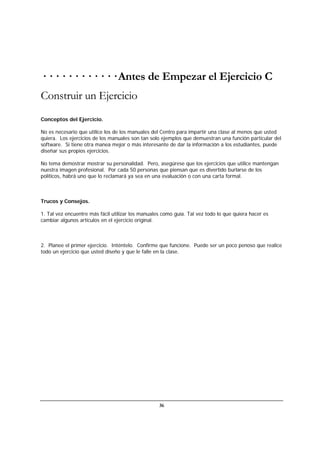 36
· · · · · · · · · · · · Antes de Empezar el Ejercicio C
Construir un Ejercicio
Conceptos del Ejercicio.
No es necesario que utilice los de los manuales del Centro para impartir una clase al menos que usted
quiera. Los ejercicios de los manuales son tan solo ejemplos que demuestran una función particular del
software. Si tiene otra manea mejor o más interesante de dar la información a los estudiantes, puede
diseñar sus propios ejercicios.
No tema demostrar mostrar su personalidad. Pero, asegúrese que los ejercicios que utilice mantengan
nuestra imagen profesional. Por cada 50 personas que piensan que es divertido burlarse de los
políticos, habrá uno que lo reclamará ya sea en una evaluación o con una carta formal.
Trucos y Consejos.
1. Tal vez encuentre más fácil utilizar los manuales como guía. Tal vez todo lo que quiera hacer es
cambiar algunos artículos en el ejercicio original.
2. Planee el primer ejercicio. Inténtelo. Confirme que funcione. Puede ser un poco penoso que realice
todo un ejercicio que usted diseño y que le falle en la clase.
 
